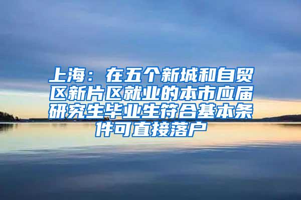 上海：在五个新城和自贸区新片区就业的本市应届研究生毕业生符合基本条件可直接落户