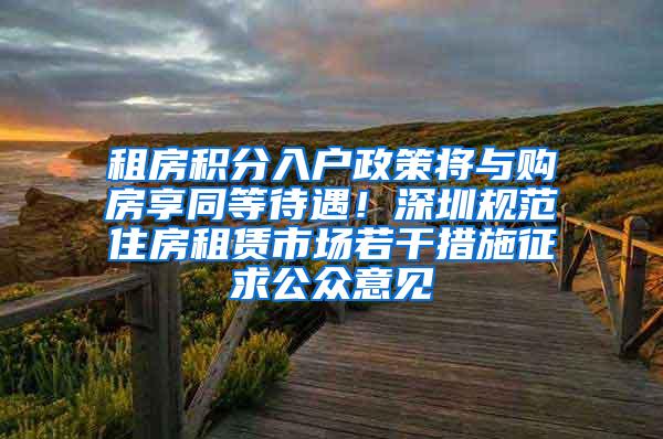 租房积分入户政策将与购房享同等待遇！深圳规范住房租赁市场若干措施征求公众意见