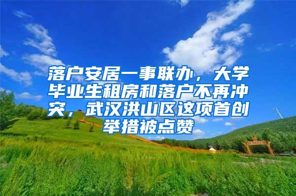 落户安居一事联办，大学毕业生租房和落户不再冲突，武汉洪山区这项首创举措被点赞