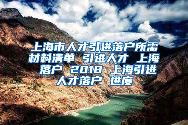 上海市人才引进落户所需材料清单 引进人才 上海 落户 2018 上海引进人才落户 进度