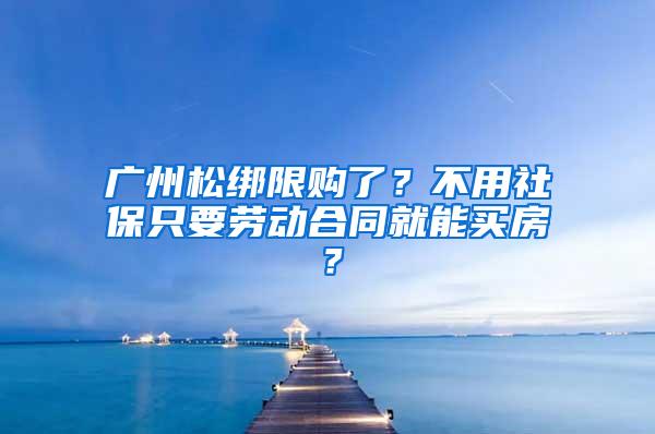 广州松绑限购了？不用社保只要劳动合同就能买房？