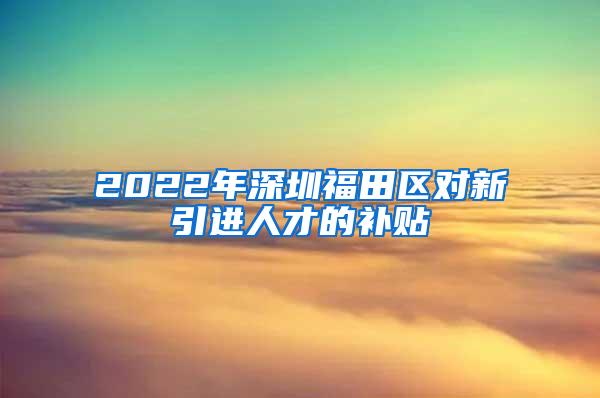 2022年深圳福田区对新引进人才的补贴