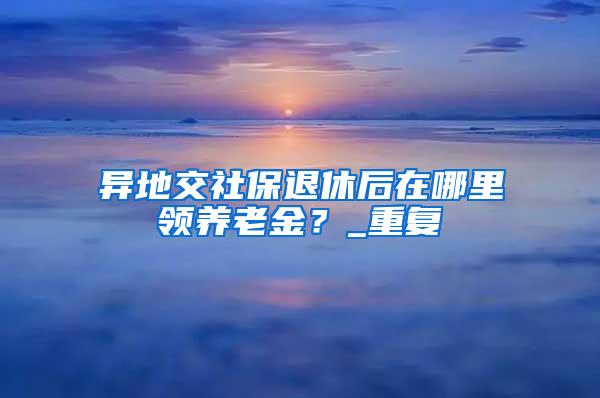 异地交社保退休后在哪里领养老金？_重复