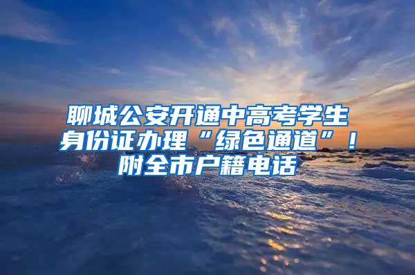 聊城公安开通中高考学生身份证办理“绿色通道”！附全市户籍电话