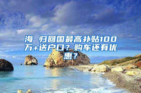 海 归回国最高补贴100万+送户口？购车还有优惠？