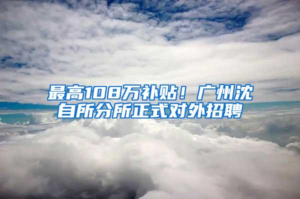 最高108万补贴！广州沈自所分所正式对外招聘