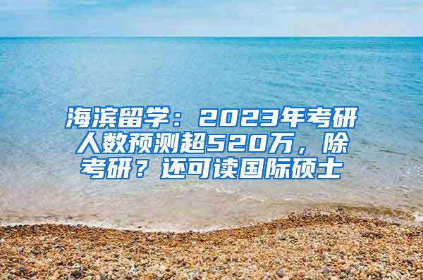 海滨留学：2023年考研人数预测超520万，除考研？还可读国际硕士