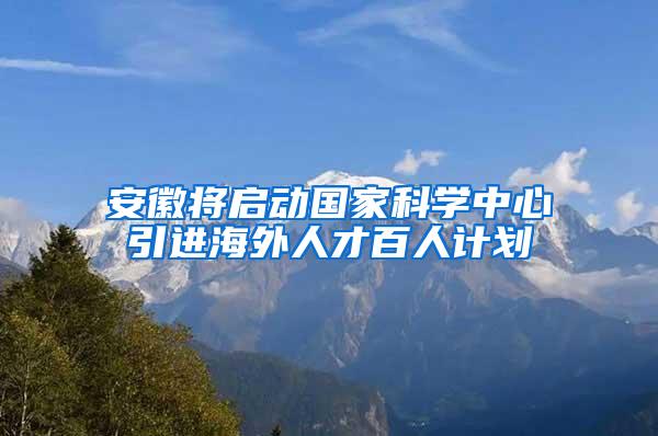 安徽将启动国家科学中心引进海外人才百人计划