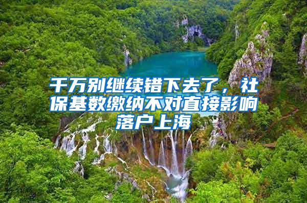 千万别继续错下去了，社保基数缴纳不对直接影响落户上海