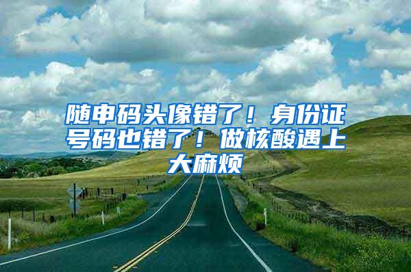 随申码头像错了！身份证号码也错了！做核酸遇上大麻烦