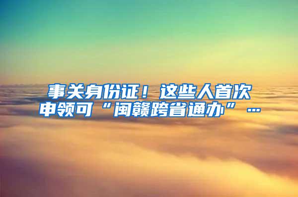 事关身份证！这些人首次申领可“闽赣跨省通办”…