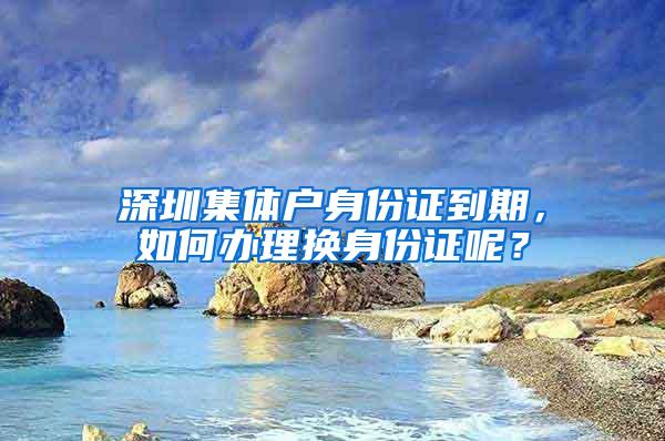 深圳集体户身份证到期，如何办理换身份证呢？