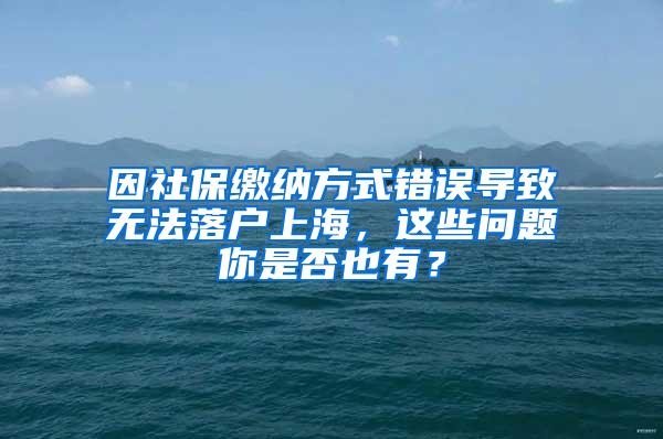 因社保缴纳方式错误导致无法落户上海，这些问题你是否也有？