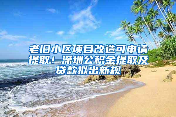 老旧小区项目改造可申请提取！深圳公积金提取及贷款拟出新规