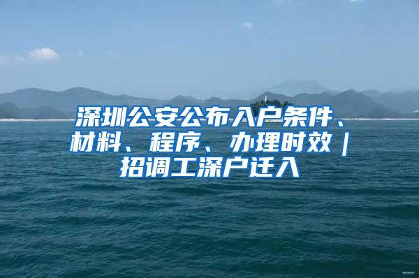 深圳公安公布入户条件、材料、程序、办理时效｜招调工深户迁入