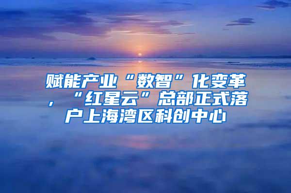 赋能产业“数智”化变革，“红星云”总部正式落户上海湾区科创中心