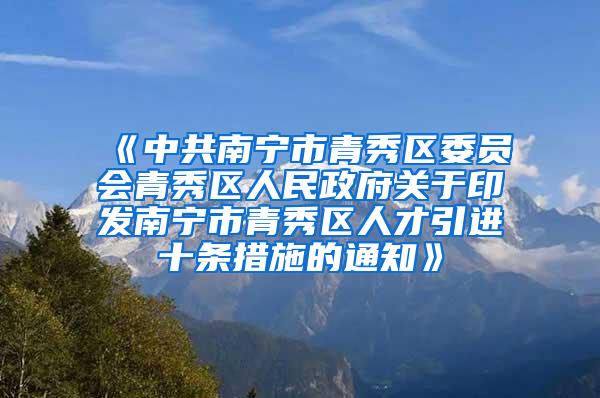 《中共南宁市青秀区委员会青秀区人民政府关于印发南宁市青秀区人才引进十条措施的通知》