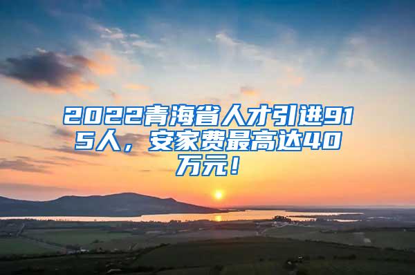 2022青海省人才引进915人，安家费最高达40万元！