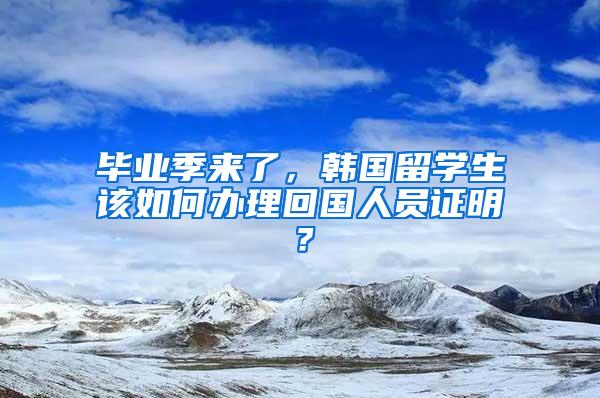 毕业季来了，韩国留学生该如何办理回国人员证明？