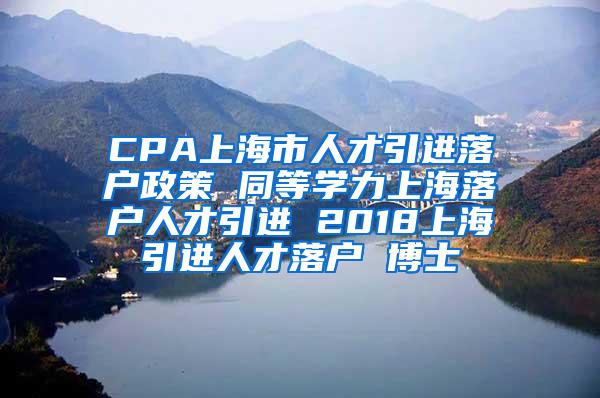 CPA上海市人才引进落户政策 同等学力上海落户人才引进 2018上海引进人才落户 博士