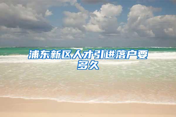 浦东新区人才引进落户要多久