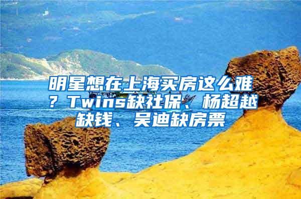 明星想在上海买房这么难？Twins缺社保、杨超越缺钱、吴迪缺房票