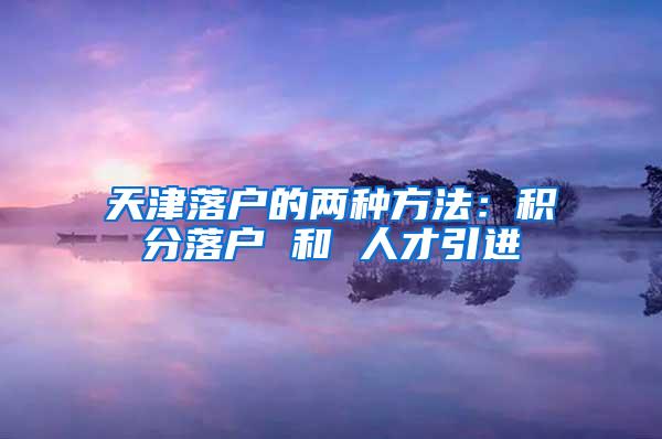 天津落户的两种方法：积分落户 和 人才引进