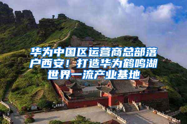 华为中国区运营商总部落户西安！打造华为鹤鸣湖世界一流产业基地