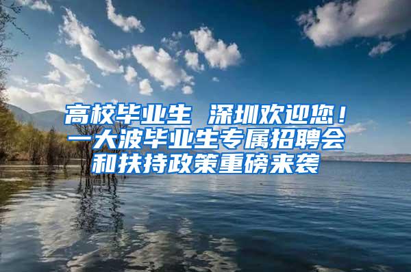 高校毕业生 深圳欢迎您！一大波毕业生专属招聘会和扶持政策重磅来袭