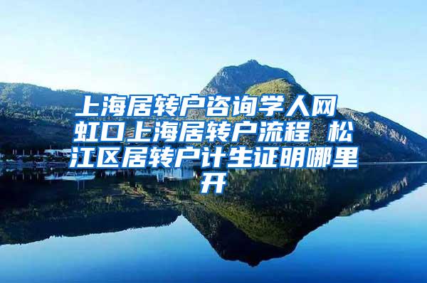 上海居转户咨询学人网 虹口上海居转户流程 松江区居转户计生证明哪里开