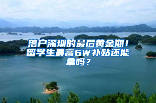 落户深圳的最后黄金期！留学生最高6W补贴还能拿吗？