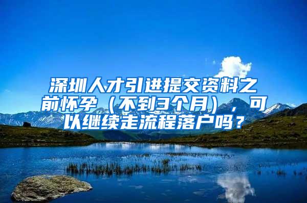 深圳人才引进提交资料之前怀孕（不到3个月），可以继续走流程落户吗？