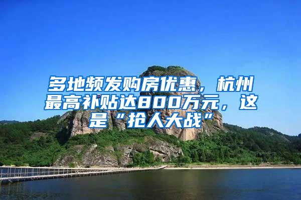 多地频发购房优惠，杭州最高补贴达800万元，这是“抢人大战”