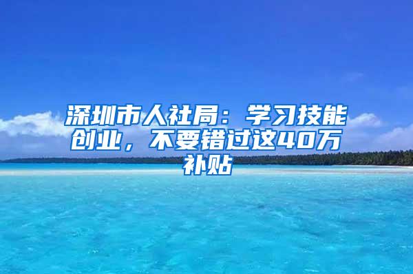 深圳市人社局：学习技能创业，不要错过这40万补贴