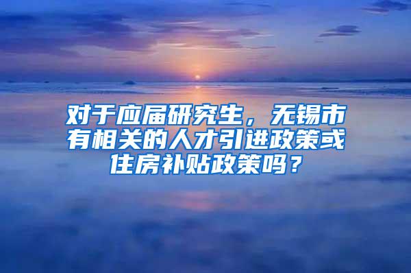 对于应届研究生，无锡市有相关的人才引进政策或住房补贴政策吗？