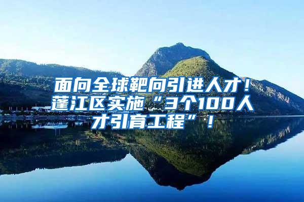 面向全球靶向引进人才！蓬江区实施“3个100人才引育工程”！