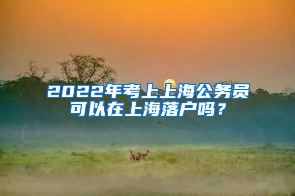 2022年考上上海公务员可以在上海落户吗？