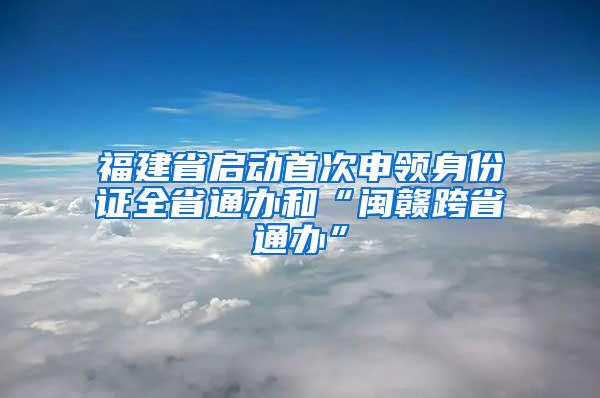 福建省启动首次申领身份证全省通办和“闽赣跨省通办”