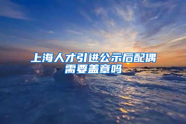 上海人才引进公示后配偶需要盖章吗