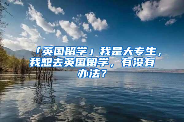 「英国留学」我是大专生，我想去英国留学，有没有办法？