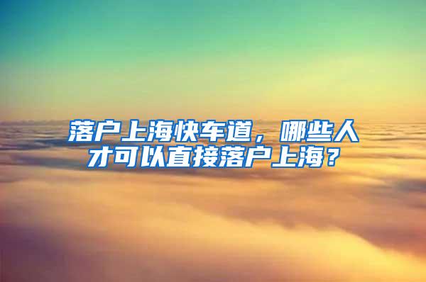 落户上海快车道，哪些人才可以直接落户上海？