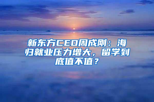 新东方CEO周成刚：海归就业压力增大，留学到底值不值？