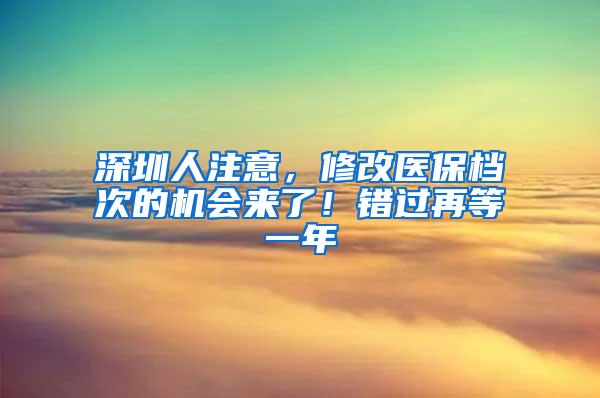 深圳人注意，修改医保档次的机会来了！错过再等一年