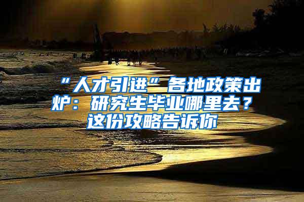 “人才引进”各地政策出炉：研究生毕业哪里去？这份攻略告诉你