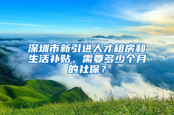 深圳市新引进人才租房和生活补贴，需要多少个月的社保？