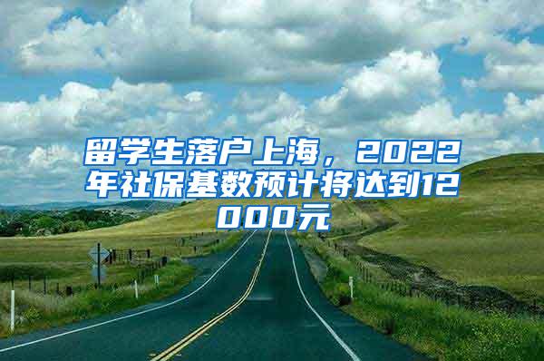 留学生落户上海，2022年社保基数预计将达到12000元