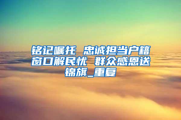 铭记嘱托 忠诚担当户籍窗口解民忧 群众感恩送锦旗_重复