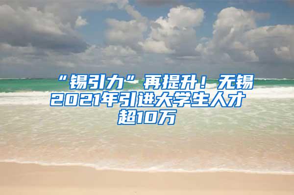 “锡引力”再提升！无锡2021年引进大学生人才超10万