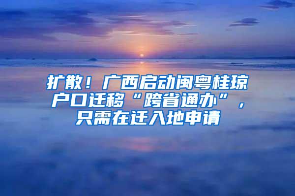 扩散！广西启动闽粤桂琼户口迁移“跨省通办”，只需在迁入地申请