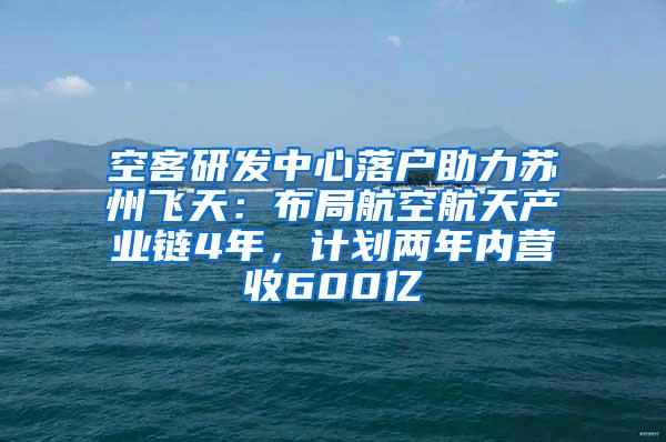 空客研发中心落户助力苏州飞天：布局航空航天产业链4年，计划两年内营收600亿